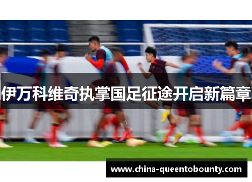 伊万科维奇执掌国足征途开启新篇章 伊万科维奇执掌国足征途开启新篇章