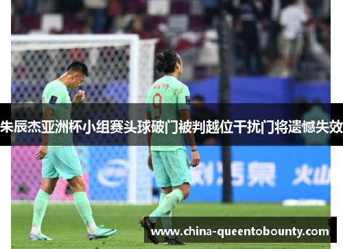 朱辰杰亚洲杯小组赛头球破门被判越位干扰门将遗憾失效 朱辰杰亚洲杯小组赛头球破门被判越位干扰门将遗憾失效